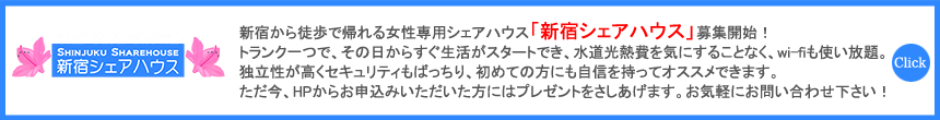 新宿から徒歩で行ける女性専用シェアハウス「新宿シェアハウス」（全35戸）のリニューアル工事終了に伴い、これより募集を開始致します。トランク一つで、その日からすぐ生活がスタートでき、水道光熱費を気にすることなく、wi-fiも使い放題。独立性が高くセキュリティもばっちり、初めての方にも自信を持ってオススメできます。ただ今、HPからお申込みいただいた方にはプレゼントをさしあげます。お気軽にお問い合わせ下さい！ 